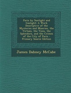 Paris by Sunlight and Gaslight: A Work Descriptive of the Mysteries and Miseries, the Virtues, the Vices, the Splendors, and the Cr