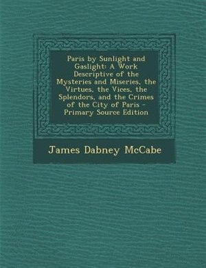 Paris by Sunlight and Gaslight: A Work Descriptive of the Mysteries and Miseries, the Virtues, the Vices, the Splendors, and the Cr