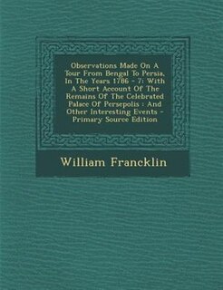 Observations Made On A Tour From Bengal To Persia, In The Years 1786 - 7: With A Short Account Of The Remains Of The Celebrated Palace Of Persepolis : And Other Interesting