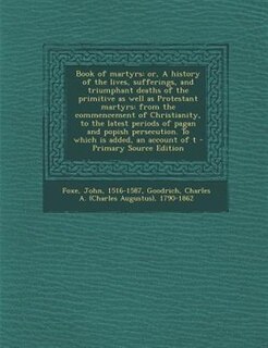 Book of martyrs: or, A history of the lives, sufferings, and triumphant deaths of the primitive as well as Protestan