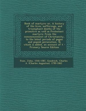 Book of martyrs: or, A history of the lives, sufferings, and triumphant deaths of the primitive as well as Protestan