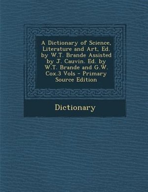 Couverture_A Dictionary of Science, Literature and Art, Ed. by W.T. Brande Assisted by J. Cauvin. Ed. by W.T. Brande and G.W. Cox.3 Vols - Primary Source Edition