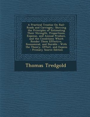 A Practical Treatise On Rail-Roads and Carriages,: Showing the Principles of Estimating Their Strength, Proportions, Expense, and Annual Produce, and