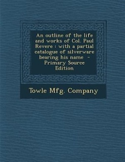 An outline of the life and works of Col. Paul Revere: with a partial catalogue of silverware bearing his name  - Primary Source Edition