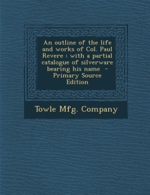 An outline of the life and works of Col. Paul Revere: with a partial catalogue of silverware bearing his name  - Primary Source Edition