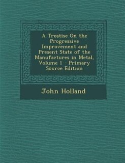 Front cover_A Treatise On the Progressive Improvement and Present State of the Manufactures in Metal, Volume 1 - Primary Source Edition
