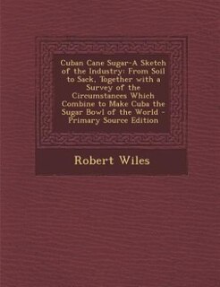 Cuban Cane Sugar-A Sketch of the Industry: From Soil to Sack, Together with a Survey of the Circumstances Which Combine to Make Cuba the Sugar