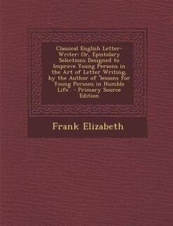 Classical English Letter-Writer: Or, Epistolary Selections Designed to Improve Young Persons in the Art of Letter Writing, by the Au