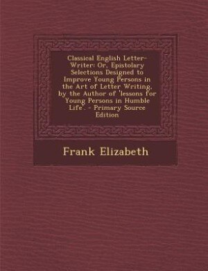 Classical English Letter-Writer: Or, Epistolary Selections Designed to Improve Young Persons in the Art of Letter Writing, by the Au