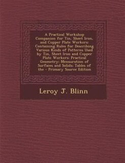 A Practical Workshop Companion for Tin, Sheet Iron, and Copper Plate Workers: Containing Rules for Describing Various Kinds of Patterns Used by Tin, Sheet Iron and Copper Plate