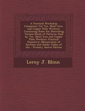 A Practical Workshop Companion for Tin, Sheet Iron, and Copper Plate Workers: Containing Rules for Describing Various Kinds of Patterns Used by Tin, Sheet Iron and Copper Plate