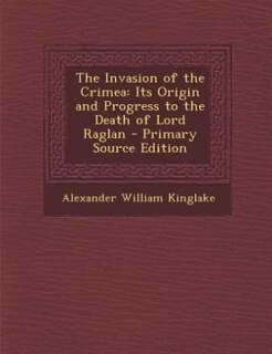 The Invasion of the Crimea: Its Origin and Progress to the Death of Lord Raglan - Primary Source Edition