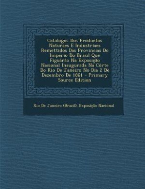 Front cover_Catalogos Dos Productos Naturaes E Industriaes Remettidos Das Provincias Do Imperio Do Brasil Que Figu&aacute;r&atilde;o Na Exposi&ccedil;&atilde;o Nacional Inaugurada Na C&ocirc;rte Do Rio De Janeiro No Dia 2 De Dezembro De 1861 - Primary Source Edition