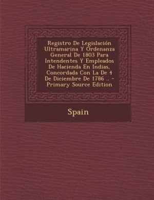 Front cover_Registro De Legislación Ultramarina Y Ordenanza General De 1803 Para Intendentes Y Empleados De Hacienda En Indias, Concordada Con La De 4 De Diciembre De 1786 .. - Primary Source Edition