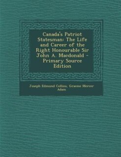 Canada's Patriot Statesman: The Life and Career of the Right Honourable Sir John A. Macdonald - Primary Source Edition