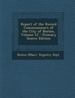 Report of the Record Commissioners of the City of Boston, Volume 15 - Primary Source Edition