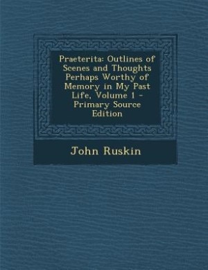 Praeterita: Outlines of Scenes and Thoughts Perhaps Worthy of Memory in My Past Life, Volume 1 - Primary Source