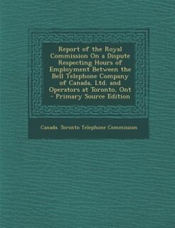 Couverture_Report of the Royal Commission On a Dispute Respecting Hours of Employment Between the Bell Telephone Company of Canada, Ltd. and Operators at Toronto, Ont - Primary Source Edition