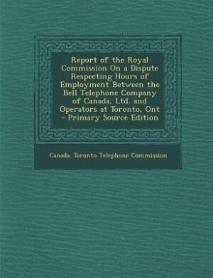 Couverture_Report of the Royal Commission On a Dispute Respecting Hours of Employment Between the Bell Telephone Company of Canada, Ltd. and Operators at Toronto, Ont - Primary Source Edition