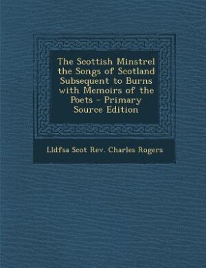 The Scottish Minstrel the Songs of Scotland Subsequent to Burns with Memoirs of the Poets - Primary Source Edition