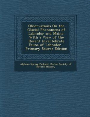 Observations On the Glacial Phenomena of Labrador and Maine: With a View of the Recent Invertebrate Fauna of Labrador - Primary Source Edition