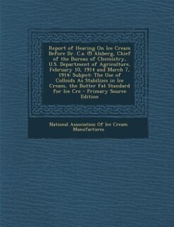 Report of Hearing on Ice Cream Before Dr. C.A. (!) Alsberg, Chief of the Bureau of Chemistry, U.S. Department of Agriculture, February 10, 1914 and Ma: Subject: The Use of Colloids As Stabilizes in Ice Cream, the Butter Fat Standard for Ice Cre