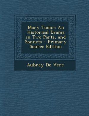 Mary Tudor: An Historical Drama in Two Parts, and Sonnets - Primary Source Edition