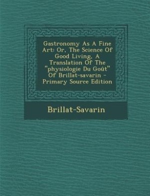 Gastronomy As A Fine Art: Or, The Science Of Good Living, A Translation Of The physiologie Du Goût Of Brillat-savarin