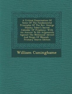 A Critical Examination Of Some Of The Fundamental Principles Of The Rev. George Stanley Faber's Sacred Calendar Of Prophecy: With An Answer To His Arguments Against The Millennial Advent And Reign Of Messiah - Primary Source