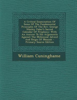 A Critical Examination Of Some Of The Fundamental Principles Of The Rev. George Stanley Faber's Sacred Calendar Of Prophecy: With An Answer To His Arguments Against The Millennial Advent And Reign Of Messiah - Primary Source