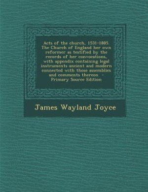 Acts of the church, 1531-1885. The Church of England her own reformer as testified by the records of her convocations, with appendix containing legal instruments ancient and modern connected with those assemblies and comments thereon  - Primary Source Edi