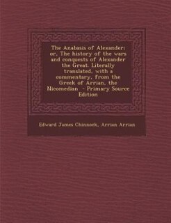 The Anabasis of Alexander; or, The history of the wars and conquests of Alexander the Great. Literally translated, with a commentary, from the Greek of Arrian, the Nicomedian  - Primary Source Edition