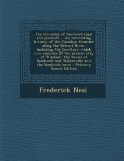 The township of Sandwich (past and present) ... An interesting history of the Canadian frontier along the Detroit River, including the territory which now embrace [!] the present city of Windsor, the towns of Sandwich and Walkerville and the Sandwich town