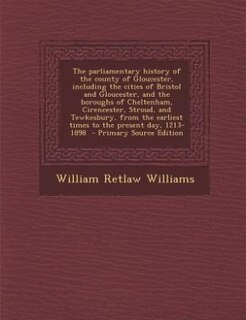 Front cover_The parliamentary history of the county of Gloucester, including the cities of Bristol and Gloucester, and the boroughs of Cheltenham, Cirencester, Stroud, and Tewkesbury, from the earliest times to the present day, 1213-1898  - Primary Source Edition