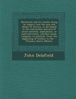 Front cover_Mysticism and its results; being an inquiry into the uses and abuses of secrecy, as developed in the instruction and acts of secret societies, associations, or confraternities, whether social, religious, or political, from the beginning of history to the