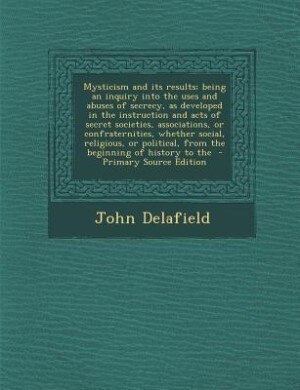 Front cover_Mysticism and its results; being an inquiry into the uses and abuses of secrecy, as developed in the instruction and acts of secret societies, associations, or confraternities, whether social, religious, or political, from the beginning of history to the