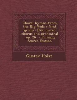 Choral hymns from the Rig Veda: first group : [for mixed chorus and orchestra] : op. 26  - Primary Source Edition