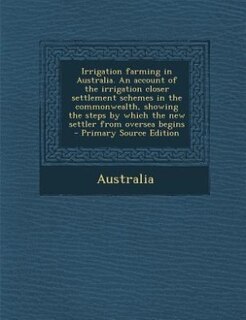 Couverture_Irrigation farming in Australia. An account of the irrigation closer settlement schemes in the commonwealth, showing the steps by which the new settler from oversea begins  - Primary Source Edition
