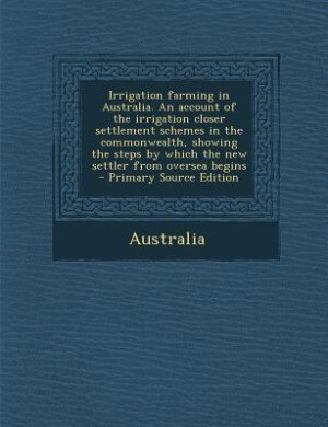 Couverture_Irrigation farming in Australia. An account of the irrigation closer settlement schemes in the commonwealth, showing the steps by which the new settler from oversea begins  - Primary Source Edition