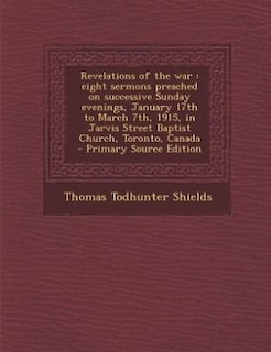 Revelations of the war: eight sermons preached on successive Sunday evenings, January 17th to March 7th, 1915, in Jarvis St