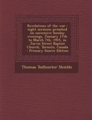 Revelations of the war: eight sermons preached on successive Sunday evenings, January 17th to March 7th, 1915, in Jarvis St