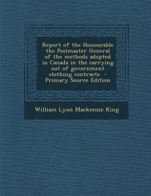 Report of the Honourable the Postmaster General of the methods adopted in Canada in the carrying out of government clothing contracts  - Primary Source Edition