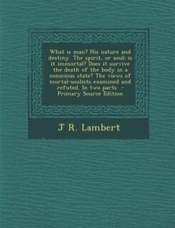 What is man? His nature and destiny. The spirit, or soul; is it immortal? Does it survive the death of the body in a conscious state? The views of mortal-soulists examined and refuted. In two parts  - Primary Source Edition