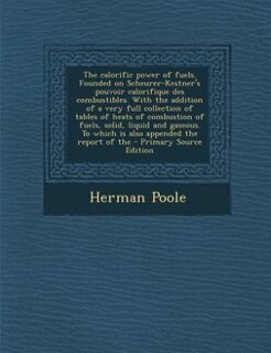 The calorific power of fuels. Founded on Scheurer-Kestner's pouvoir calorifique des combustibles. With the addition of a very full collection of tables of heats of combustion of fuels, solid, liquid and gaseous. To which is also appended the report of the