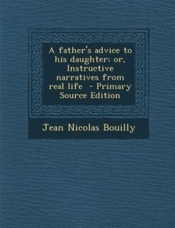 A father's advice to his daughter; or, Instructive narratives from real life  - Primary Source Edition