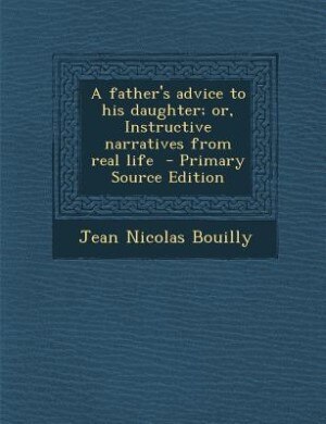 A father's advice to his daughter; or, Instructive narratives from real life  - Primary Source Edition