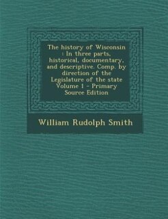 The history of Wisconsin: In three parts, historical, documentary, and descriptive. Comp. by direction of the Legislature of