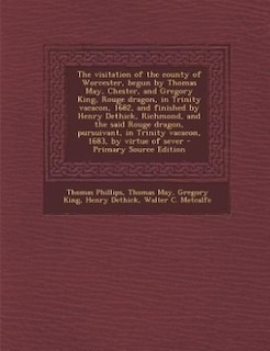 The visitation of the county of Worcester, begun by Thomas May, Chester, and Gregory King, Rouge dragon, in Trinity vacacon, 1682, and finished by Henry Dethick, Richmond, and the said Rouge dragon, pursuivant, in Trinity vacacon, 1683, by virtue of sever