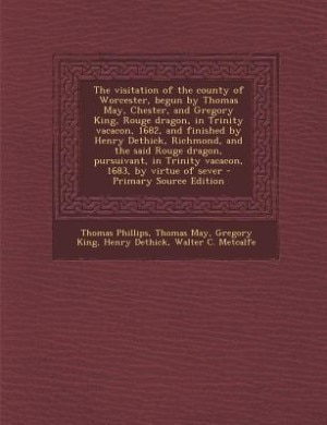 The visitation of the county of Worcester, begun by Thomas May, Chester, and Gregory King, Rouge dragon, in Trinity vacacon, 1682, and finished by Henry Dethick, Richmond, and the said Rouge dragon, pursuivant, in Trinity vacacon, 1683, by virtue of sever