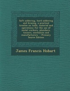 Soft soldering, hard soldering and brazing, a practical treatise on tools, material and operations; for the use of metal workers, plumbers, tinners, mechanics and manufacturers  - Primary Source Edition